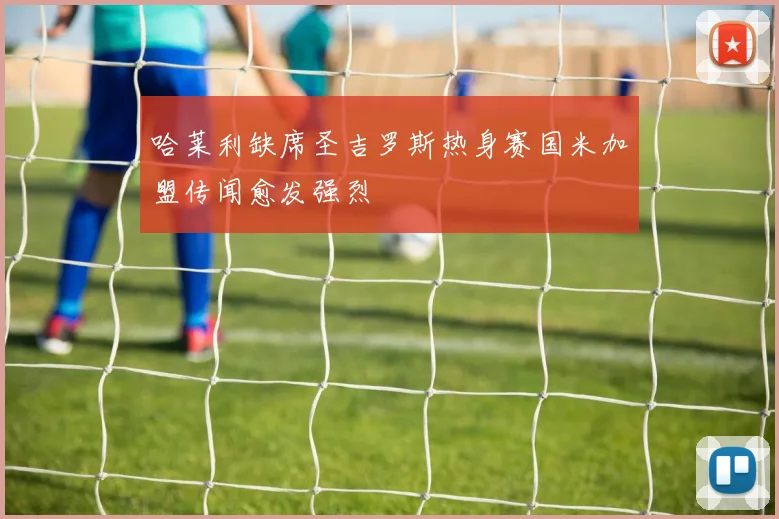 哈莱利缺席圣吉罗斯热身赛国米加盟传闻愈发强烈